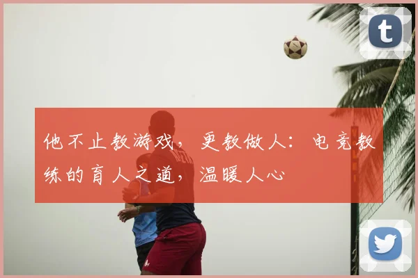 他不止教游戏，更教做人：电竞教练的育人之道，温暖人心